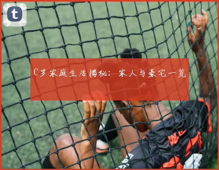 C罗家庭生活揭秘：家人与豪宅一览