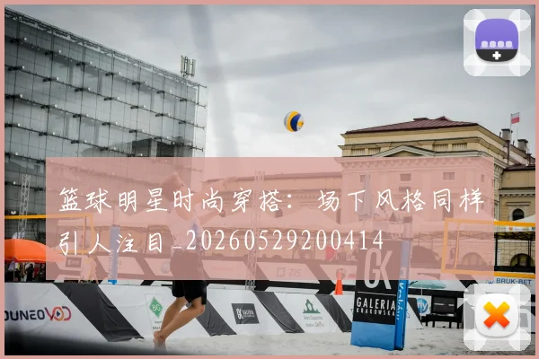 篮球明星时尚穿搭：场下风格同样引人注目_20260529200414