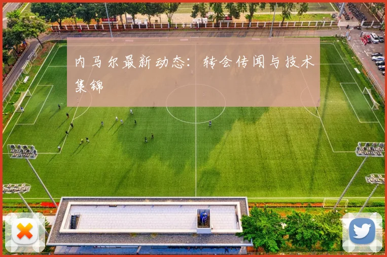 内马尔最新动态：转会传闻与技术集锦