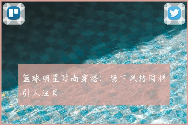 篮球明星时尚穿搭：场下风格同样引人注目