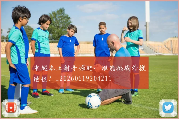中超本土射手崛起，谁能挑战外援地位？_20260619204211