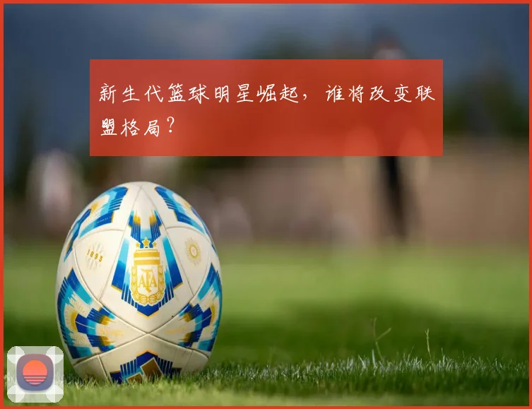 新生代篮球明星崛起，谁将改变联盟格局？
