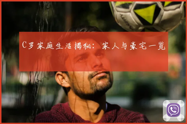 C罗家庭生活揭秘：家人与豪宅一览