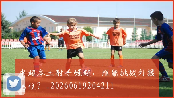 中超本土射手崛起，谁能挑战外援地位？_20260619204211