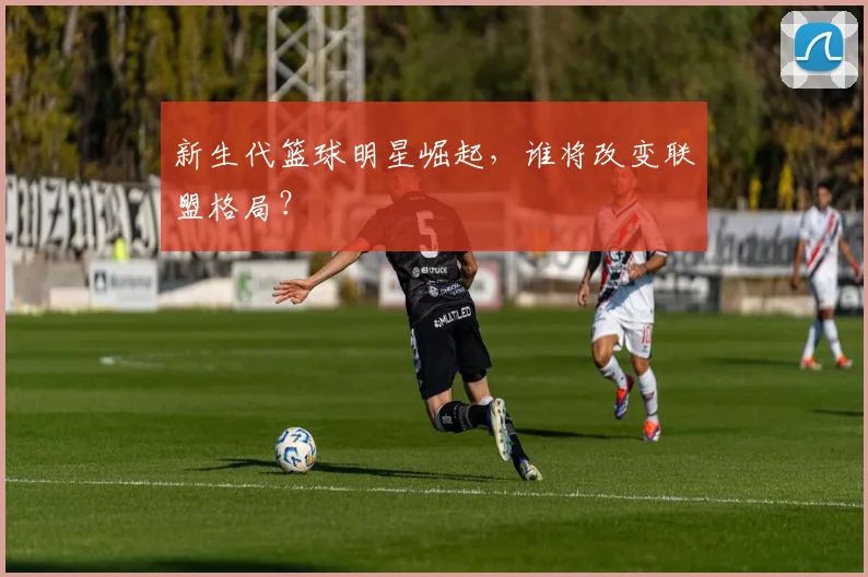 新生代篮球明星崛起，谁将改变联盟格局？