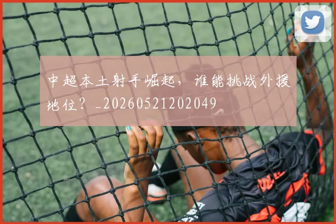 中超本土射手崛起，谁能挑战外援地位？_20260521202049