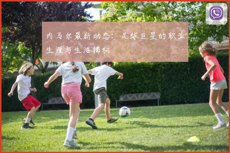内马尔最新动态：足球巨星的职业生涯与生活揭秘